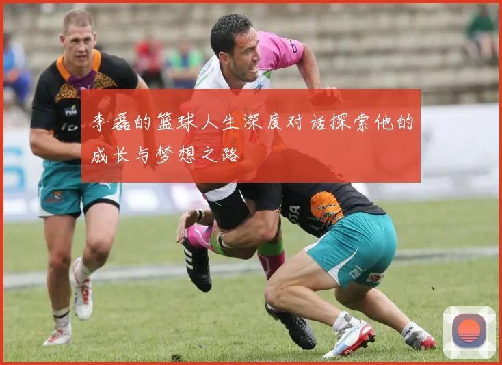 李磊的篮球人生深度对话探索他的成长与梦想之路