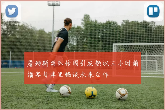 詹姆斯离队传闻引发热议三小时前播客与库里畅谈未来合作