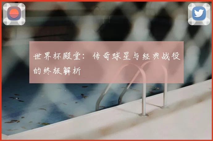 世界杯殿堂:传奇球星与经典战役的终极解析